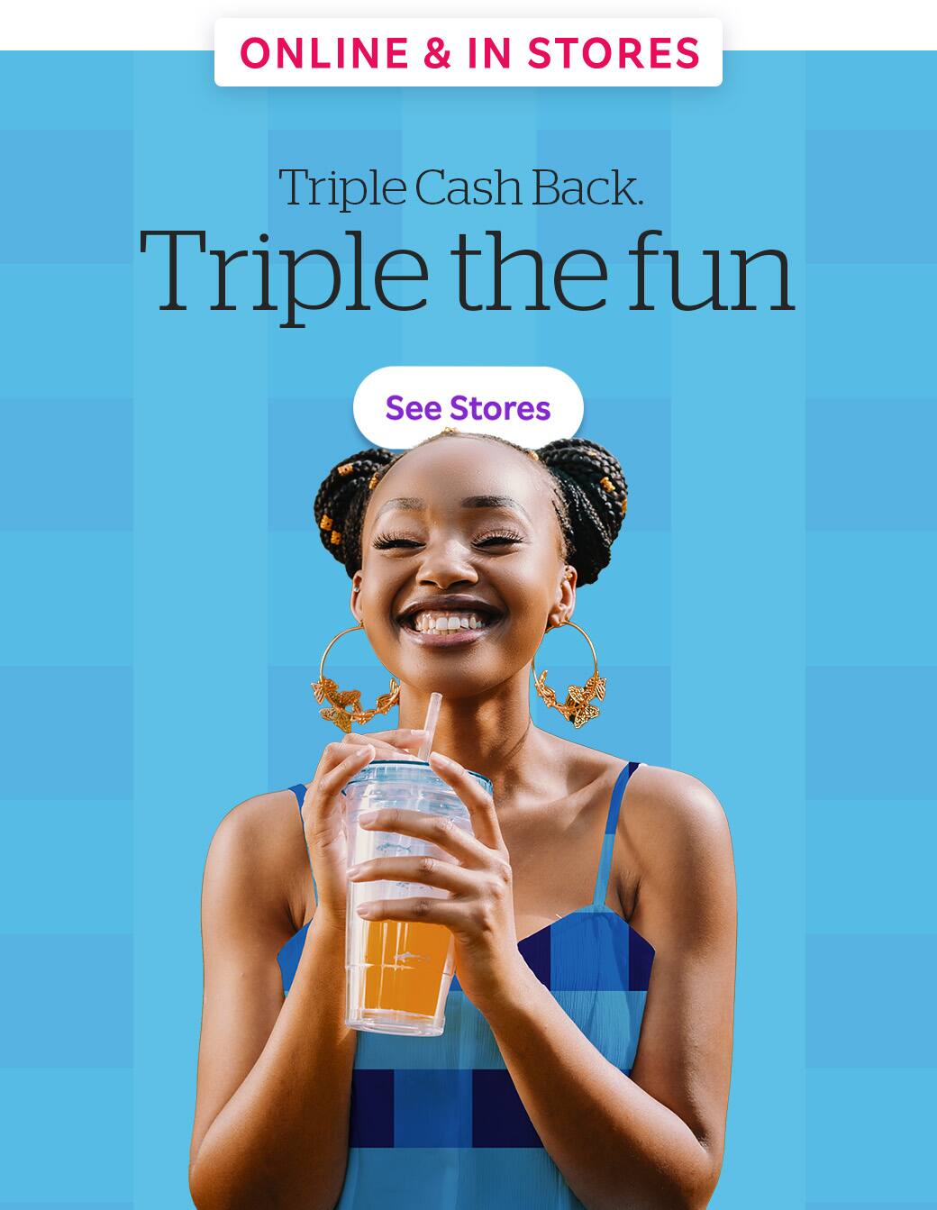 Online &amp; In Stores: Triple Cash Back. Triple the fun. See stores!